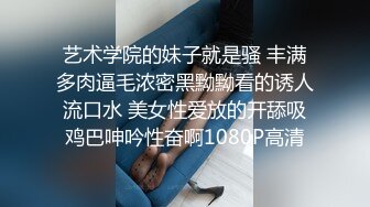 艺术学院的妹子就是骚 丰满多肉逼毛浓密黑黝黝看的诱人流口水 美女性爱放的开舔吸鸡巴呻吟性奋啊1080P高清