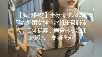 【海浪探花】坐标长沙2800网约外围女神，冰肌玉骨俏佳人，玉体横陈，黑森林水汪汪求插入，高潮迭起