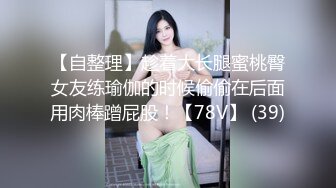 【自整理】趁着大长腿蜜桃臀女友练瑜伽的时候偷偷在后面用肉棒蹭屁股！【78V】 (39)