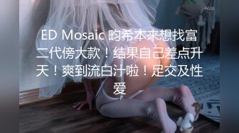 ED Mosaic 畇希本来想找富二代傍大款！结果自己差点升天！爽到流白汁啦！足交及性爱