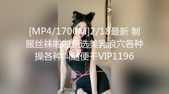 [MP4/1700M]2/18最新 制服丝袜啪啪甄选美乳浪穴各种操各种叫随便干VIP1196