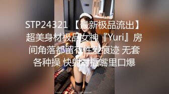 STP24321 【最新极品流出】超美身材极品女神『Yuri』房间角落都留有性爱痕迹 无套各种操 快射时插嘴里口爆