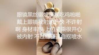 眼镜黑丝御姐深喉吃鸡啪啪 戴上眼镜我射的赶快 不许射啊 身材丰腴 上位骑乘很开心 被内射 不过瘾骚逼自抠喷水