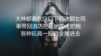 大神都喜欢这口下药迷翻女同事带回酒店把玩她的大肥鲍✿各种玩具一股脑全塞进去