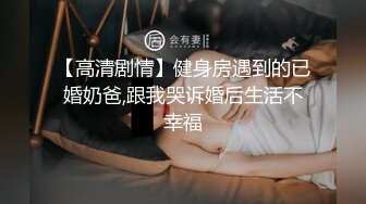 【高清剧情】健身房遇到的已婚奶爸,跟我哭诉婚后生活不幸福