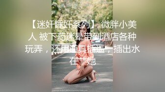 【迷奸睡奸系列】 微胖小美人 被下药迷晕带到酒店各种玩弄，还用道具插逼，插出水在艹她