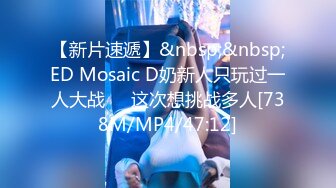 【新片速遞】&nbsp;&nbsp;ED Mosaic D奶新人只玩过一人大战❤️这次想挑战多人[738M/MP4/47:12]