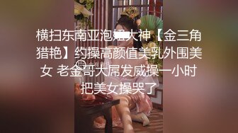 横扫东南亚泡妞大神【金三角猎艳】约操高颜值美乳外围美女 老金哥大屌发威操一小时把美女操哭了