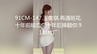 91CM-147.王美琪.再遇班花.十年前暗恋你十年后操翻你.91制片厂