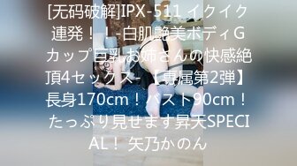 [无码破解]IPX-511 イクイク連発！！-白肌艶美ボディGカップ巨乳お姉さんの快感絶頂4セックス- 【専属第2弾】長身170cm！バスト90cm！たっぷり見せます昇天SPECIAL！ 矢乃かのん