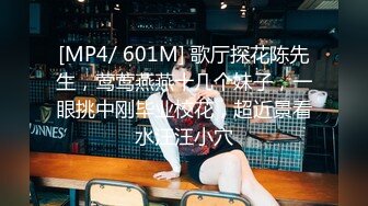 [MP4/ 601M] 歌厅探花陈先生，莺莺燕燕十几个妹子，一眼挑中刚毕业校花，超近景看水汪汪小穴