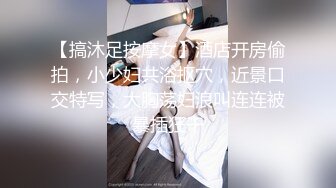 【搞沐足按摩女】酒店开房偷拍，小少妇共浴抠穴，近景口交特写，大胸荡妇浪叫连连被暴插狂干