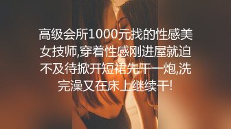 高级会所1000元找的性感美女技师,穿着性感刚进屋就迫不及待掀开短裙先干一炮,洗完澡又在床上继续干!