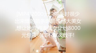 [MP4]2000元约啪平时很少出来做的苗条时尚性感大美女,想让她晚点走美女让他8000元包夜可以不限次数干!