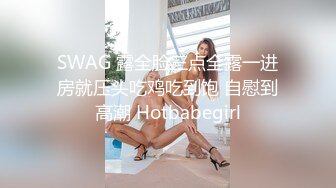 SWAG 露全脸三点全露一进房就压头吃鸡吃到饱 自慰到高潮 Hotbabegirl