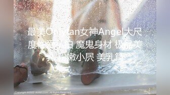 最美Onlyfan女神Angel大尺度性爱私拍 魔鬼身材 极品美乳 粉嫩小屄 美乳篇