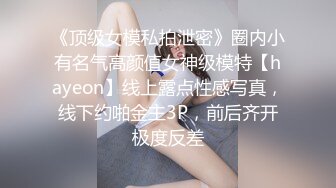 《顶级女模私拍泄密》圈内小有名气高颜值女神级模特【hayeon】线上露点性感写真，线下约啪金主3P，前后齐开极度反差