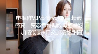 电报群VIP高清无水印，精液盛宴！变态老哥调教母狗堂妹，加精汤圆+口交加精甜甜圈