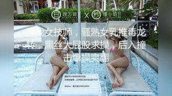 寻找女技师，骚熟女乳推毒龙转，黑丝大屁股求操，后入撞击爆操爽翻