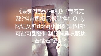 《最新?精品?福利》?青春无敌?抖音风极品长腿推特Only网红女神dong小姐裸舞私拍?可盐可甜各种制服情趣衣服跳着跳着就没了