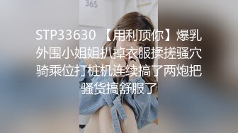 STP33630 【用利顶你】爆乳外围小姐姐扒掉衣服揉搓骚穴骑乘位打桩机连续搞了两炮把骚货搞舒服了