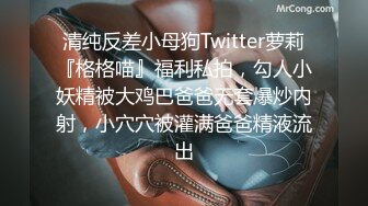 清纯反差小母狗Twitter萝莉『格格喵』福利私拍，勾人小妖精被大鸡巴爸爸无套爆炒内射，小穴穴被灌满爸爸精液流出