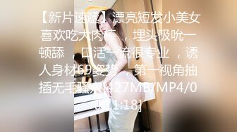 【新片速遞】漂亮短发小美女喜欢吃大肉棒 ，埋头吸吮一顿舔 ，口活一流很专业 ，诱人身材69姿势 ，第一视角抽插无毛骚穴[427MB/MP4/00:11:18]