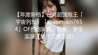 【年度新档】台湾超强炮王「宇宙列车」「spacetrain7654」OF约炮网黄、良家、学生实录【第十二弹】(8)