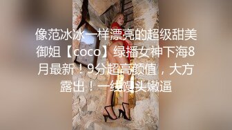 像范冰冰一样漂亮的超级甜美御姐【coco】绿播女神下海8月最新！9分超高颜值，大方露出！一线馒头嫩逼